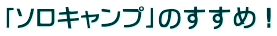 「ソロキャンプ」のすすめ！